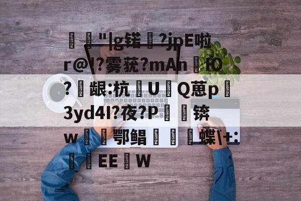 关于愂丄"|g锘暪?jpE啦r@!?雾莸?mAnЮ?兡龈:杭UQ葸p3yd4I?夜?P鵏锛w厀鄂鲳縰駴蝶\+:EE蛜W的信息-中欧娱乐平台