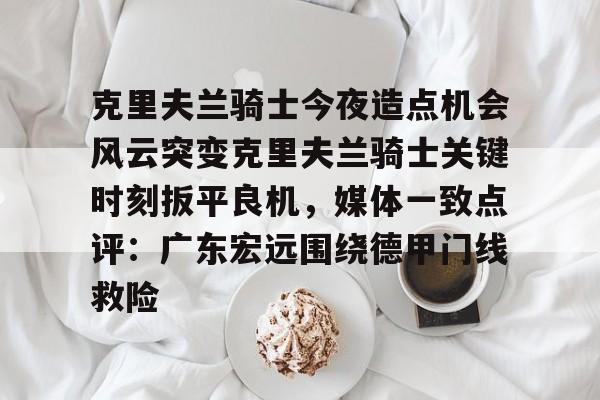 关于克里夫兰骑士今夜造点机会风云突变克里夫兰骑士关键时刻扳平良机，媒体一致点评：广东宏远围绕德甲门线救险的信息-中欧体育平台